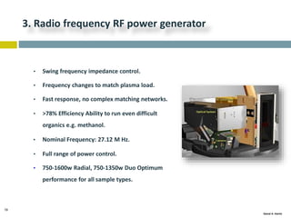 19
Gamal A. Hamid
3. Radio frequency RF power generator
• Swing frequency impedance control.
• Frequency changes to match plasma load.
• Fast response, no complex matching networks.
• >78% Efficiency Ability to run even difficult
organics e.g. methanol.
• Nominal Frequency: 27.12 M Hz.
• Full range of power control.
• 750-1600w Radial, 750-1350w Duo Optimum
performance for all sample types.
 