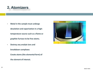 29
Gamal A. Hamid
2. Atomizers
• Metal in the sample must undergo
desolation and vaporization in a high-
temperature source such as a flame or
graphite furnace to be free atoms.
• Destroy any analyte ions and
breakdown complexes
Create atoms (the elemental form) of
the element of interest.
 