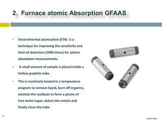 37
Gamal A. Hamid
2. Furnace atomic Absorption GFAAS
• Electrothermal atomization (ETA) is a
technique for improving the sensitivity and
limit-of-detection (1000 times) for atomic
absorption measurements.
• A small amount of sample is placed inside a
hollow graphite tube.
• This is resistively-heated in a temperature
program to remove liquid, burn off organics,
atomize the residuals to form a plume of
free metal vapor, detect the metals and
finally clean the tube.
 