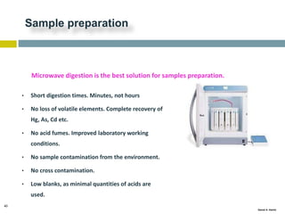 40
Gamal A. Hamid
Sample preparation
• Short digestion times. Minutes, not hours
• No loss of volatile elements. Complete recovery of
Hg, As, Cd etc.
• No acid fumes. Improved laboratory working
conditions.
• No sample contamination from the environment.
• No cross contamination.
• Low blanks, as minimal quantities of acids are
used.
Microwave digestion is the best solution for samples preparation.
 