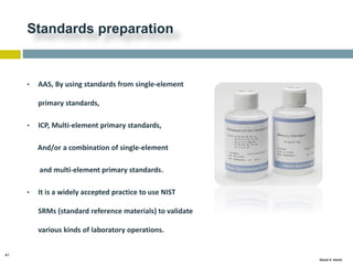 41
Gamal A. Hamid
Standards preparation
• AAS, By using standards from single-element
primary standards,
• ICP, Multi-element primary standards,
And/or a combination of single-element
and multi-element primary standards.
• It is a widely accepted practice to use NIST
SRMs (standard reference materials) to validate
various kinds of laboratory operations.
 