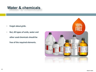 42
Gamal A. Hamid
Water & chemicals
• Forget about grids.
• But, All types of acids, water and
other used chemicals should be
free of the required elements.
 