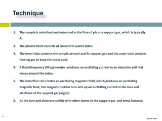 8
Gamal A. Hamid
Technique
1. The sample is nebulized and entrained in the flow of plasma support gas, which is typically
Ar.
2. The plasma torch consists of concentric quartz tubes.
3. The inner tube contains the sample aerosol and Ar support gas and the outer tube contains
flowing gas to keep the tubes cool.
4. A Radiofrequency (RF) generator produces an oscillating current in an induction coil that
wraps around the tubes.
5. The induction coil creates an oscillating magnetic field, which produces an oscillating
magnetic field, The magnetic field in turn sets up an oscillating current in the ions and
electrons of the support gas (argon).
6. As the ions and electrons collide with other atoms in the support gas and temp increase.
 