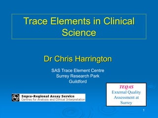 1
Dr Chris Harrington
SAS Trace Element Centre
Surrey Research Park
Guildford
TEQAS
External Quality
Assessment at
Surrey
Trace Elements in Clinical
Science
 