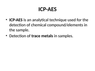 ICP-AES
• ICP-AES is an analytical technique used for the
detection of chemical compound/elements in
the sample.
• Detection of trace metals in samples.