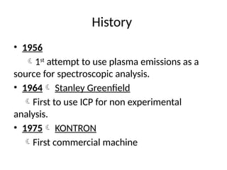 History
• 1956
1st
attempt to use plasma emissions as a
source for spectroscopic analysis.
• 1964 Stanley Greenfield
First to use ICP for non experimental
analysis.
• 1975 KONTRON
First commercial machine