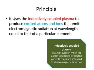 Principle
• It Uses the inductively coupled plasma to
produce excited atoms and ions that emit
electromagnetic radiation at wavelengths
equal to that of a particular element.
Inductively coupled
plasma
plasma source in which the
energy is supplied by electric
currents which are produced
by electromagnetic induction