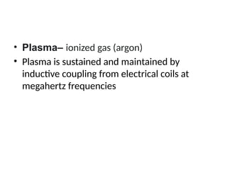 • Plasma– ionized gas (argon)
• Plasma is sustained and maintained by
inductive coupling from electrical coils at
megahertz frequencies