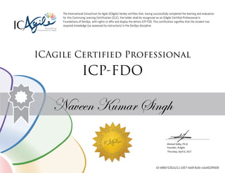Ahmed Sidky, Ph.D.
Founder, ICAgile
The International Consortium for Agile (ICAgile) hereby certifies that, having successfully completed the learning and evaluation
for this Continuing Learning Certification (CLC), the holder shall be recognized as an ICAgile Certified Professional in
Foundations of DevOps, with rights to affix and display the letters ICP-FDO. This certification signifies that the student has
acquired knowledge (as assessed by instructors) in the DevOps discipline.
ICAgile Certified Professional
ICP-FDO
Naveen Kumar Singh
Thursday, April 6, 2017
43-4880-5262a211-2d57-4dd9-8a9c-a3a4629ffd08
 