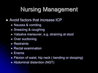 Nursing Management
 Avoid factors that increase ICP
 Nausea & vomiting
 Sneezing & coughing
 Valsalva maneuver, e.g. straining at stool
 Over suctioning
 Restraints
 Rectal examination
 Enema
 Flexion of waist, hip neck ( bending or stooping)
 Abdominal distention (NGT)
 