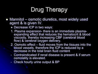 Drug Therapy
 Mannitol – osmotic diuretics, most widely used
agent & is given IV.
 Decrease ICP in two ways:
1. Plasma expansion- there is an immediate plasma-
expanding effect that reduces the hematocrit & blood
viscosity, thereby increasing CBF (cerebral blood
flow) & cerebral oxygen delivery.
2. Osmotic effect – fluid moves from the tissues into the
blood vessels, therefore the ICP is reduced by a
decrease in the total brain fluid content
• Contraindicated if renal disease is present & if serum
osmolality is elevated.
• Check hourly urine output & BP
 