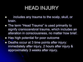 HEAD INJURY
 includes any trauma to the scalp, skull, or
brain.
 The term “Head Trauma” is used primarily to
signify craniocerebral trauma, which includes an
alteration in consciousness, no matter how brief.
 Has high potential for poor outcome
 Deaths occur at 3 time points after injury:
immediately after injury, 2 hours after injury &
approximately 3 weeks after injury.
 