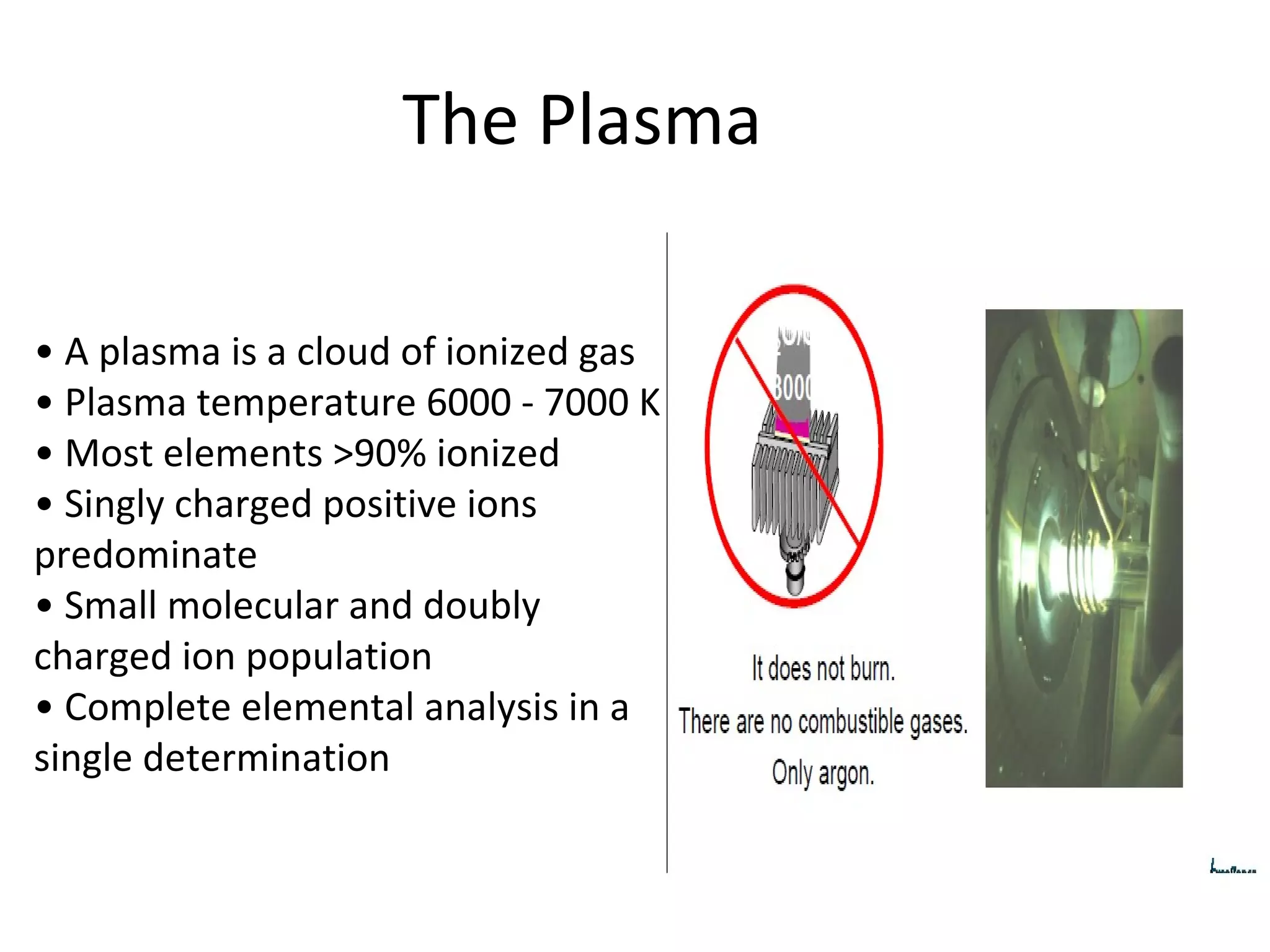 The Plasma •  A plasma is a cloud of ionized gas •  Plasma temperature 6000 - 7000 K •  Most elements >90% ionized •  Singly charged positive ions predominate •  Small molecular and doubly charged ion population •  Complete elemental analysis in a single determination 
