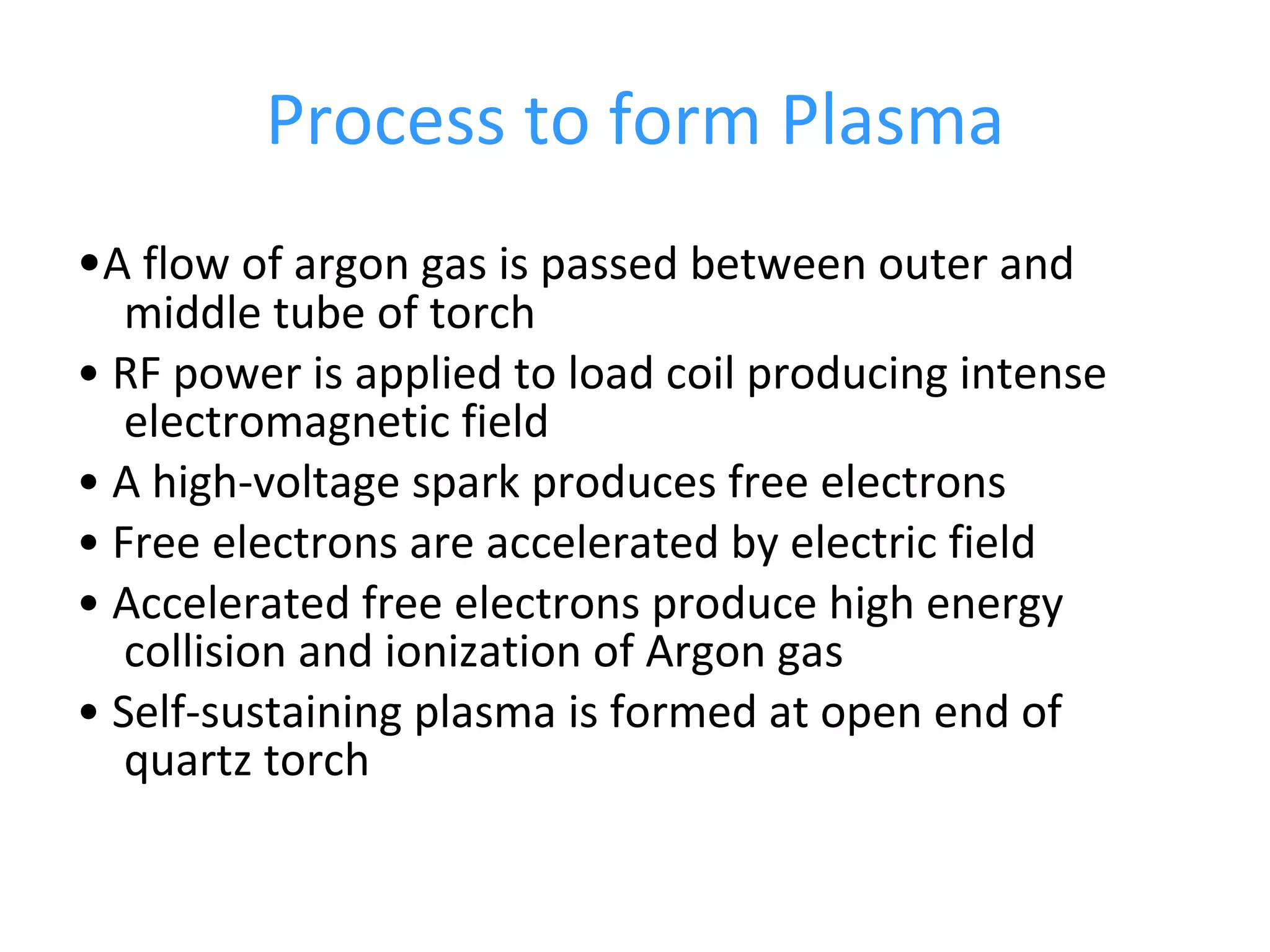 Process to form Plasma • A flow of argon gas is passed between outer and middle tube of torch •  RF power is applied to load coil producing intense electromagnetic field •  A high-voltage spark produces free electrons •  Free electrons are accelerated by electric field •  Accelerated free electrons produce high energy collision and ionization of Argon gas •  Self-sustaining plasma is formed at open end of quartz torch 