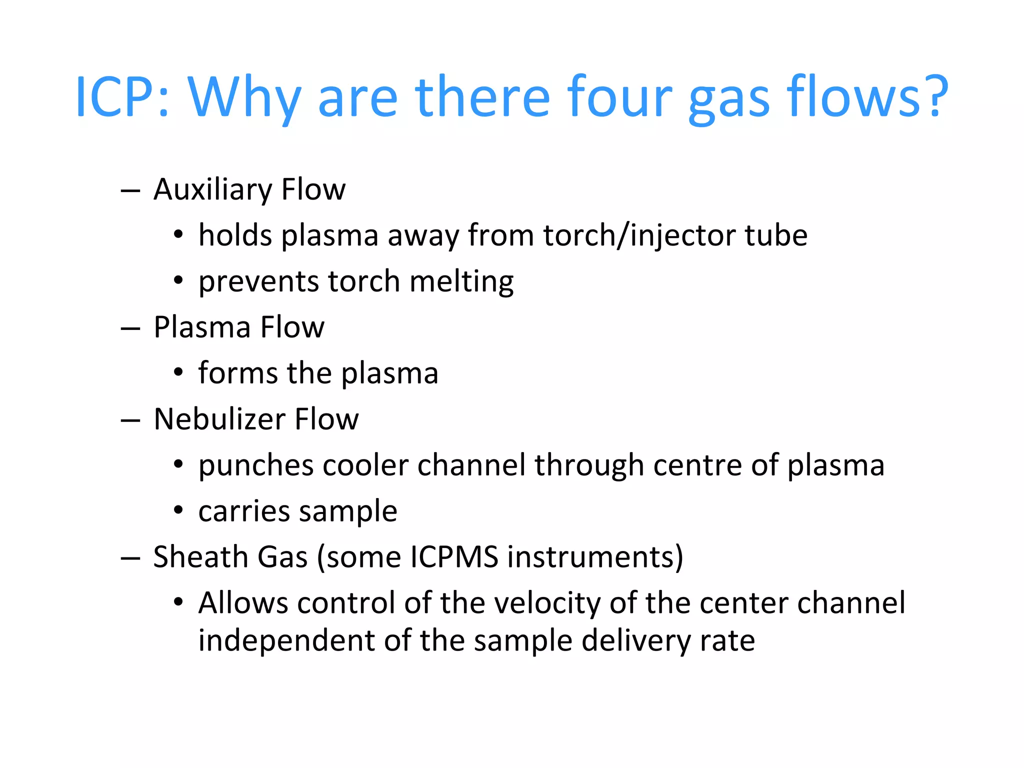 ICP: Why are there four gas flows? Auxiliary Flow holds plasma away from torch/injector tube prevents torch melting Plasma Flow forms the plasma Nebulizer Flow punches cooler channel through centre of plasma carries sample Sheath Gas (some ICPMS instruments) Allows control of the velocity of the center channel independent of the sample delivery rate 