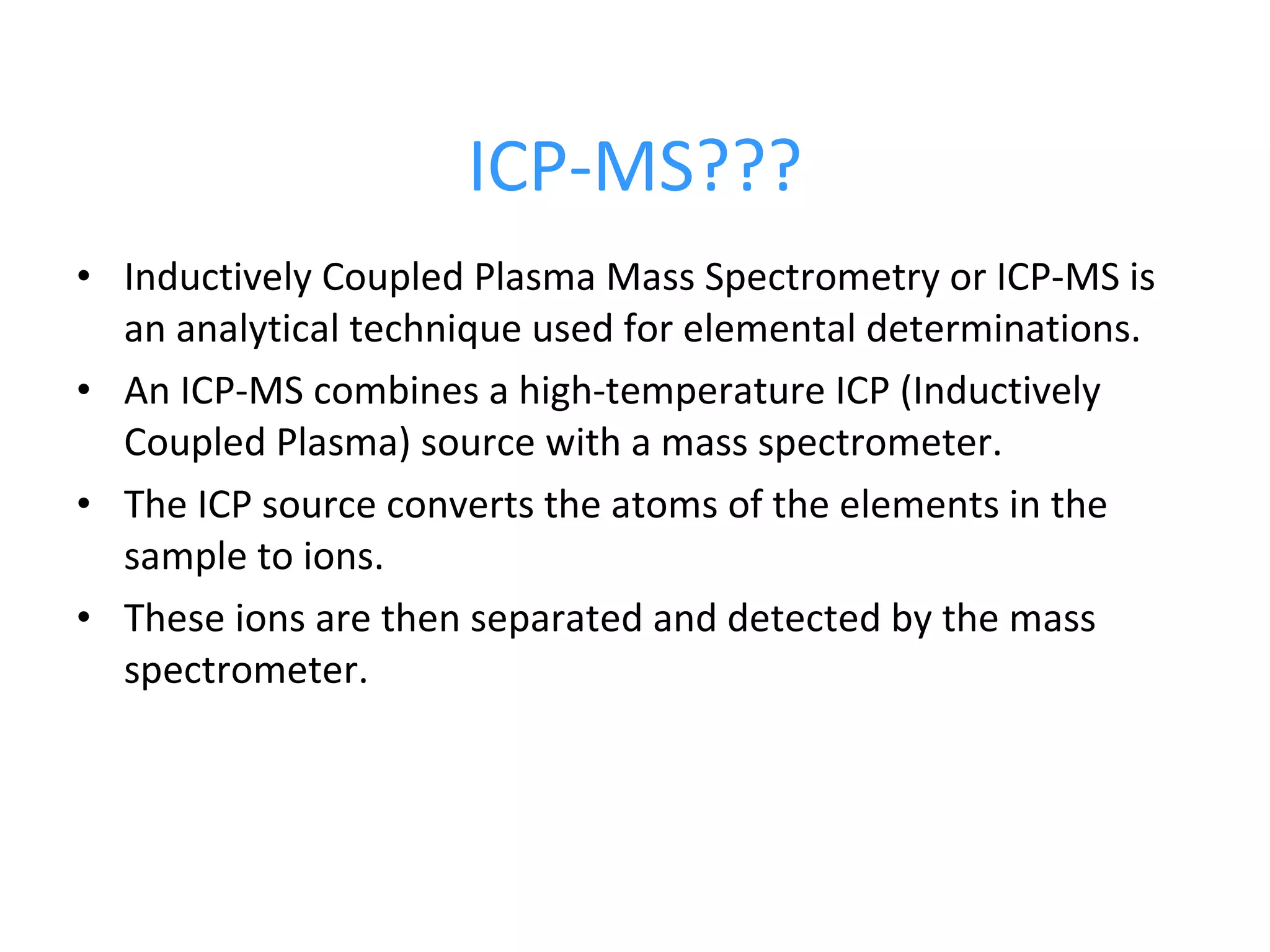 ICP-MS??? Inductively Coupled Plasma Mass Spectrometry or ICP-MS is an analytical technique used for elemental determinations.  An ICP-MS combines a high-temperature ICP (Inductively Coupled Plasma) source with a mass spectrometer.  The ICP source converts the atoms of the elements in the sample to ions.  These ions are then separated and detected by the mass spectrometer. 