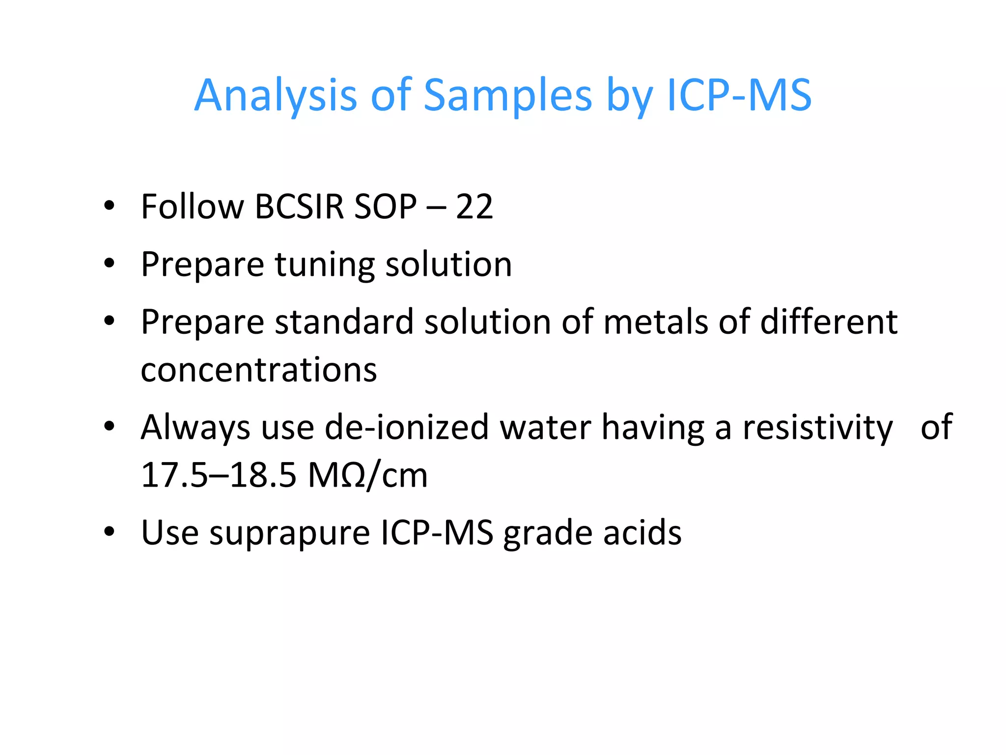 Analysis of Samples by ICP-MS Follow BCSIR SOP – 22  Prepare tuning solution Prepare standard solution of metals of different concentrations Always use de-ionized water having a resistivity  of 17.5–18.5 MΩ/cm  Use suprapure ICP-MS grade acids 