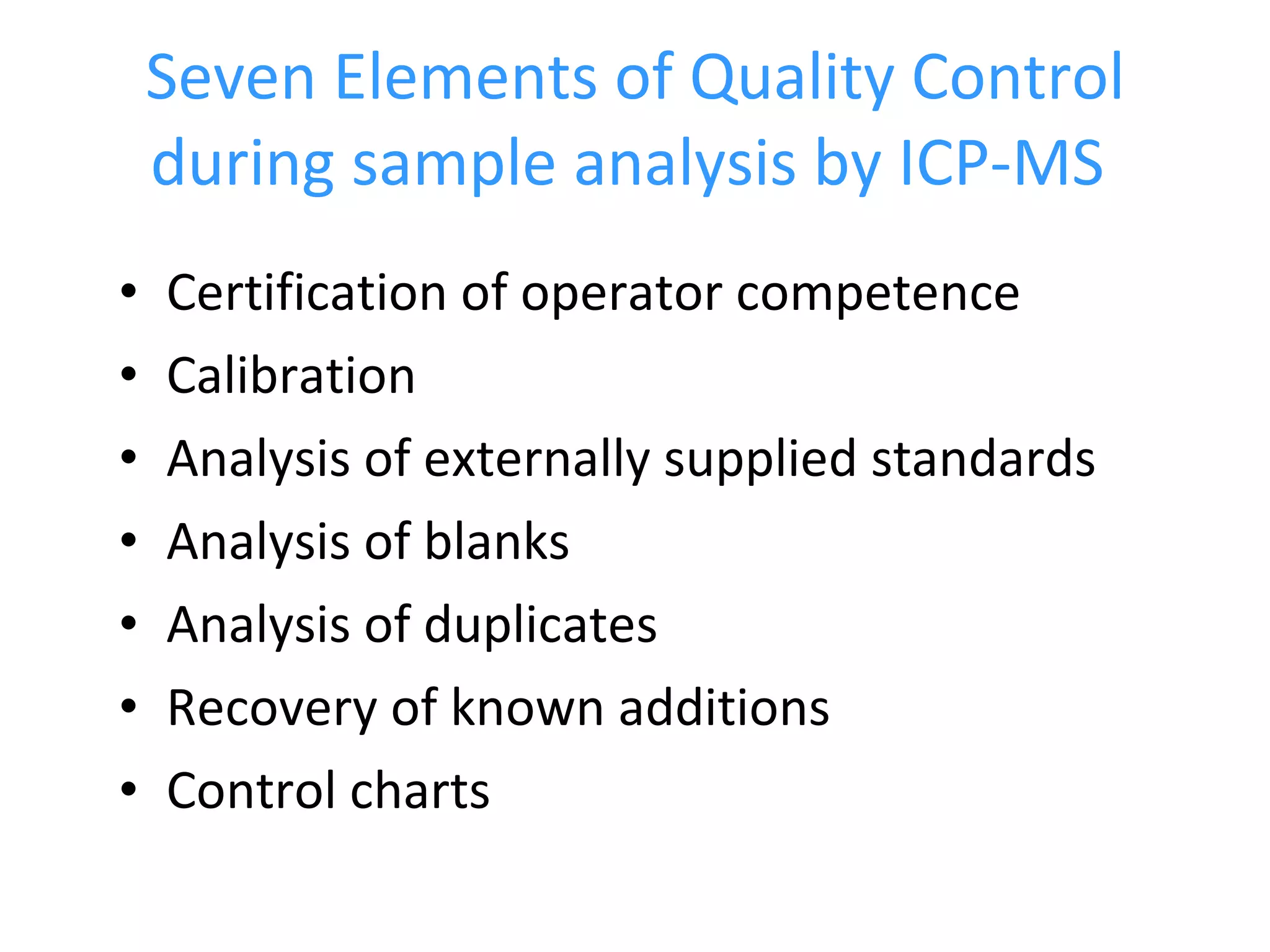 Seven Elements of Quality Control during sample analysis by ICP-MS   Certification of operator competence Calibration Analysis of externally supplied standards Analysis of blanks Analysis of duplicates  Recovery of known additions Control charts  
