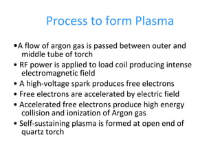 Process to form Plasma • A flow of argon gas is passed between outer and middle tube of torch •  RF power is applied to load coil producing intense electromagnetic field •  A high-voltage spark produces free electrons •  Free electrons are accelerated by electric field •  Accelerated free electrons produce high energy collision and ionization of Argon gas •  Self-sustaining plasma is formed at open end of quartz torch 