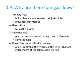 ICP: Why are there four gas flows? Auxiliary Flow holds plasma away from torch/injector tube prevents torch melting Plasma Flow forms the plasma Nebulizer Flow punches cooler channel through centre of plasma carries sample Sheath Gas (some ICPMS instruments) Allows control of the velocity of the center channel independent of the sample delivery rate 