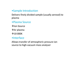 • Sample Introduction Delivers finely divided sample (usually aerosol) to plasma • Plasma Source Ion Source Ar plasma 10 000K • Interface Allows transfer of atmospheric pressure ion source to high-vacuum mass analyser 