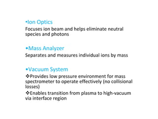 Ion Optics Focuses ion beam and helps eliminate neutral species and photons • Mass Analyzer Separates and measures individual ions by mass • Vacuum System Provides low pressure environment for mass spectrometer to operate effectively (no collisional losses) Enables transition from plasma to high-vacuum via interface region 