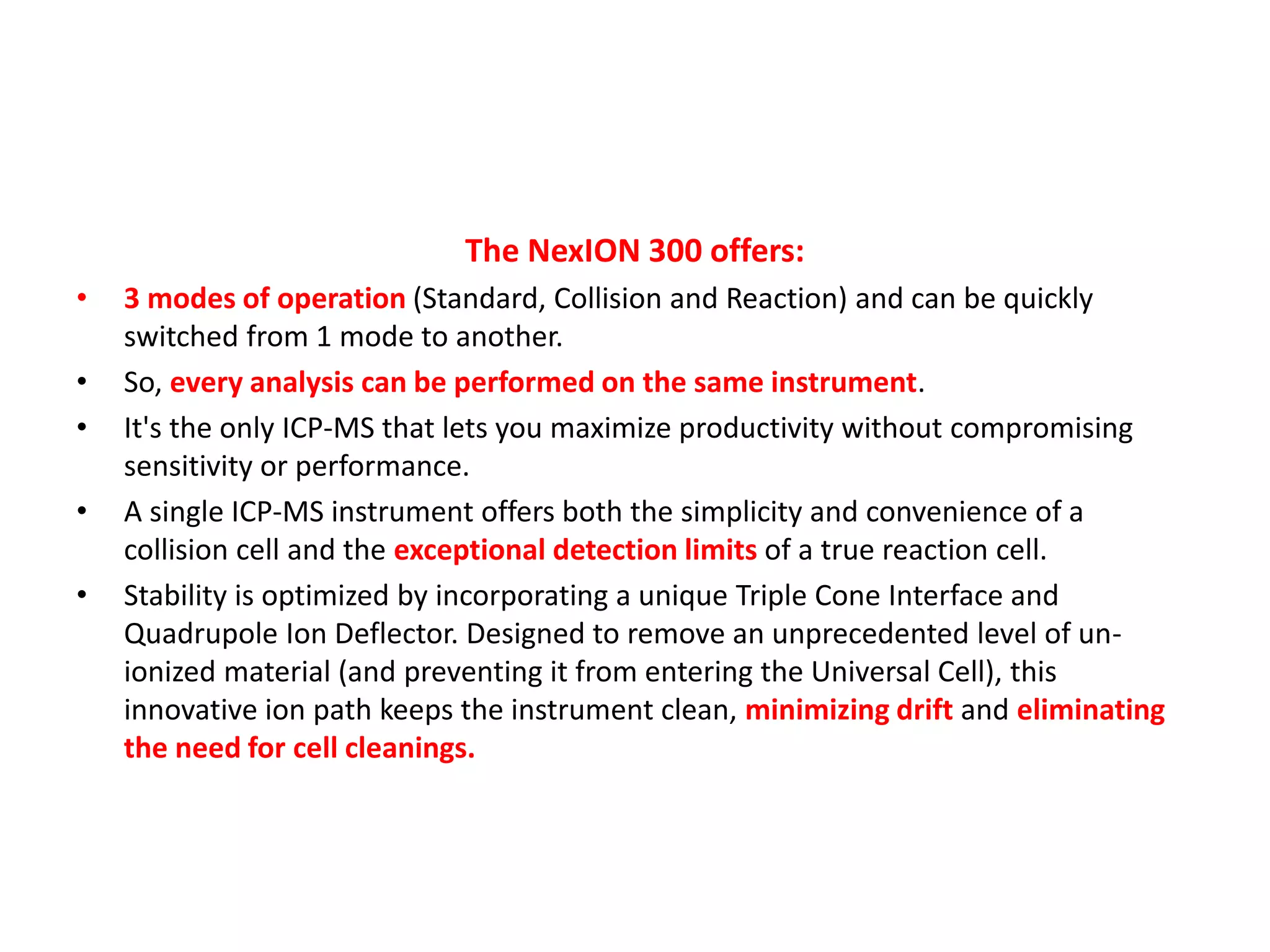 The NexION 300 offers:
• 3 modes of operation (Standard, Collision and Reaction) and can be quickly
switched from 1 mode to another.
• So, every analysis can be performed on the same instrument.
• It's the only ICP-MS that lets you maximize productivity without compromising
sensitivity or performance.
• A single ICP-MS instrument offers both the simplicity and convenience of a
collision cell and the exceptional detection limits of a true reaction cell.
• Stability is optimized by incorporating a unique Triple Cone Interface and
Quadrupole Ion Deflector. Designed to remove an unprecedented level of un-
ionized material (and preventing it from entering the Universal Cell), this
innovative ion path keeps the instrument clean, minimizing drift and eliminating
the need for cell cleanings.
 