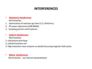 INTERFERENCES
• Polyatomic Interferences
Minimized by:
1. Optimization of nebulizer gas flow (1.5-1.8ml/min).
2. RF power adjustment (500-800W).
3. Sampling position within plasma.
• Isobaric Interferences
Minimized by:
1. cold plasma technique
2. collision/reaction cell
3. High resolution mass analysers as double focussing magnetic field sector.
• Matrix Interferences
Minimized by: use internal standardization
 