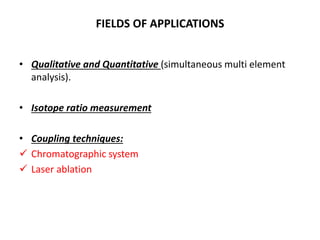 FIELDS OF APPLICATIONS
• Qualitative and Quantitative (simultaneous multi element
analysis).
• Isotope ratio measurement
• Coupling techniques:
 Chromatographic system
 Laser ablation
 