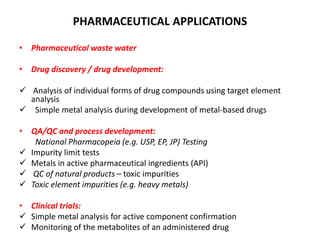 PHARMACEUTICAL APPLICATIONS
• Pharmaceutical waste water
• Drug discovery / drug development:
 Analysis of individual forms of drug compounds using target element
analysis
 Simple metal analysis during development of metal-based drugs
• QA/QC and process development:
National Pharmacopeia (e.g. USP, EP, JP) Testing
 Impurity limit tests
 Metals in active pharmaceutical ingredients (API)
 QC of natural products – toxic impurities
 Toxic element impurities (e.g. heavy metals)
• Clinical trials:
 Simple metal analysis for active component confirmation
 Monitoring of the metabolites of an administered drug
 