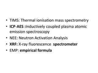 • TIMS: Thermal ionisation mass spectrometry
• ICP-AES :Inductively coupled plasma atomic
emission spectroscopy
• NEE: Neutron Activation Analysis
• XRF: X-ray fluorescence spectrometer
• EMP: empirical formula
 