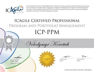 Ahmed Sidky, Ph.D.
Founder, ICAgile
The International Consortium for Agile (ICAgile) hereby certifies that, having successfully completed the learning and evaluation
for this certification, the holder shall be recognized as an ICAgile Certified Professional in Program and Portfolio Management,
with rights to affix and display the letters ICP-PPM. This certification signifies that the student has acquired knowledge (as
assessed by instructors) in the Delivery Management discipline.
ICAgile Certified Professional
Program and Portfolio Management
ICP-PPM
Volodymyr Korotich
Vladimir Gorshunov Timofey Yevgrashyn
AgileLAB AgileLAB
Sunday, April 15, 2018
118-9554-18ab4168-b4ec-43f2-8251-c188c26e65f9
 