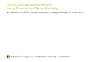 Interaction Communication Project:
Energy Conservation & Interaction Design
An interactive installation to create awareness on energy efficiency and conservation




     Department of Design (DoD), Indian Institute of Technology - Guwahati (IITG)
 
