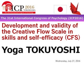Development and validity of
the Creative Flow Scale in
skills and self-efficacy (CFS)
Yoga TOKUYOSHI
The 31st International Congress of Psychology (ICP2016)
Wednesday, July 27, 2016
 