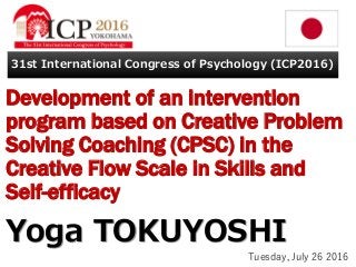 Development of an intervention
program based on Creative Problem
Solving Coaching (CPSC) in the
Creative Flow Scale in Skills and
Self-efficacy
Yoga TOKUYOSHI
31st International Congress of Psychology (ICP2016)
Tuesday, July 26 2016
 