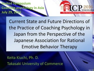 Current State and Future Directions of
the Practice of Coaching Psychology in
Japan from the Perspective of the
Japanese Association for Rational
Emotive Behavior Therapy
Keita Kiuchi, Ph. D.
Takasaki University of Commerce
Invited Symposium
Coaching psychology in Asia
July 29, 2016
 