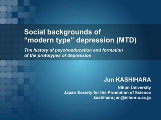 Social backgrounds of
“modern type” depression (MTD)
The history of psychoeducation and formation
of the prototypes of depression
Jun KASHIHARA
Nihon University
Japan Society for the Promotion of Science
kashihara.jun@nihon-u.ac.jp
 