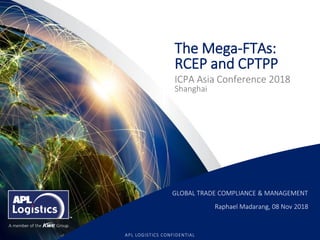1
APL LOGISTICS CONFIDENTIAL
The Mega-FTAs:
RCEP and CPTPP
ICPA Asia Conference 2018
Shanghai
GLOBAL TRADE COMPLIANCE & MANAGEMENT
Raphael Madarang, 08 Nov 2018
 