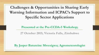 Challenges & Opportunities in Sharing Early
Warning Information and ICPAC’s Support to
Specific Sector Applications
Presented at the Pre-CCDA-5 Workshop;
27 October 2015; Victoria Falls, Zimbabwe
By Jasper Batureine Mwesigwa; Agrometeorologist
 