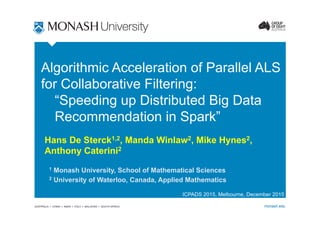 AUSTRALIA CHINA INDIA ITALY MALAYSIA SOUTH AFRICA monash.edu
Algorithmic Acceleration of Parallel ALS
for Collaborative Filtering:
“Speeding up Distributed Big Data
Recommendation in Spark”
Hans De Sterck1,2, Manda Winlaw2, Mike Hynes2,
Anthony Caterini2
1 Monash University, School of Mathematical Sciences
2 University of Waterloo, Canada, Applied Mathematics
ICPADS 2015, Melbourne, December 2015
 