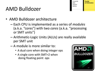 AMD Bulldozer
• AMD Bulldozer architecture
  – Each CPU is implemented as a series of modules
    (a.k.a. “cores”) with two cores (a.k.a. “processing
    or SMT units”)
  – Arithmetic-Logic Units (ALUs) are really available
    per SMT unit
  – A module is more similar to:
     • A dual core when doing integer ops
     • A single core with SMT=2 when
       doing floating point ops

                                                          10
 