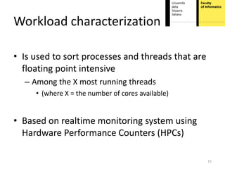 Workload characterization

• Is used to sort processes and threads that are
  floating point intensive
  – Among the X most running threads
     • (where X = the number of cores available)


• Based on realtime monitoring system using
  Hardware Performance Counters (HPCs)

                                                   15
 