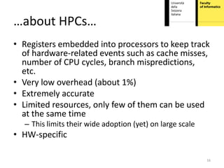 …about HPCs…
• Registers embedded into processors to keep track
  of hardware-related events such as cache misses,
  number of CPU cycles, branch mispredictions,
  etc.
• Very low overhead (about 1%)
• Extremely accurate
• Limited resources, only few of them can be used
  at the same time
  – This limits their wide adoption (yet) on large scale
• HW-specific

                                                           16
 