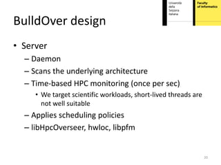 BulldOver design
• Server
  – Daemon
  – Scans the underlying architecture
  – Time-based HPC monitoring (once per sec)
     • We target scientific workloads, short-lived threads are
       not well suitable
  – Applies scheduling policies
  – libHpcOverseer, hwloc, libpfm


                                                                 20
 