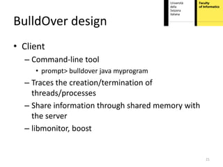 BulldOver design
• Client
  – Command-line tool
     • prompt> bulldover java myprogram
  – Traces the creation/termination of
    threads/processes
  – Share information through shared memory with
    the server
  – libmonitor, boost


                                                   21
 