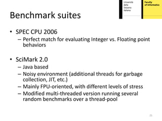 Benchmark suites
• SPEC CPU 2006
  – Perfect match for evaluating Integer vs. Floating point
    behaviors

• SciMark 2.0
  – Java based
  – Noisy environment (additional threads for garbage
    collection, JIT, etc.)
  – Mainly FPU-oriented, with different levels of stress
  – Modified multi-threaded version running several
    random benchmarks over a thread-pool

                                                           25
 
