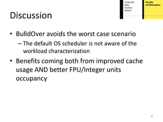 Discussion
• BulldOver avoids the worst case scenario
  – The default OS scheduler is not aware of the
    workload characterization
• Benefits coming both from improved cache
  usage AND better FPU/Integer units
  occupancy




                                                   30
 