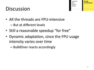 Discussion
• All the threads are FPU-intensive
  – But at different levels
• Still a reasonable speedup “for free”
• Dynamic adaptation, since the FPU usage
  intensity varies over time
  – BulldOver reacts accordingly




                                            32
 