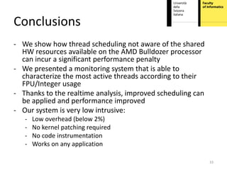 Conclusions
- We show how thread scheduling not aware of the shared
  HW resources available on the AMD Bulldozer processor
  can incur a significant performance penalty
- We presented a monitoring system that is able to
  characterize the most active threads according to their
  FPU/Integer usage
- Thanks to the realtime analysis, improved scheduling can
  be applied and performance improved
- Our system is very low intrusive:
   -   Low overhead (below 2%)
   -   No kernel patching required
   -   No code instrumentation
   -   Works on any application

                                                             33
 