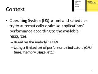 Context
• Operating System (OS) kernel and scheduler
  try to automatically optimize applications’
  performance according to the available
  resources
  – Based on the underlying HW
  – Using a limited set of performance indicators (CPU
    time, memory usage, etc.)



                                                     4
 